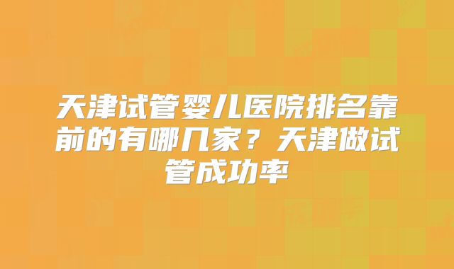 天津试管婴儿医院排名靠前的有哪几家？天津做试管成功率