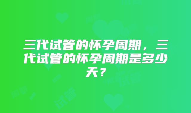 三代试管的怀孕周期，三代试管的怀孕周期是多少天？