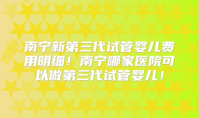 南宁新第三代试管婴儿费用明细！南宁哪家医院可以做第三代试管婴儿！