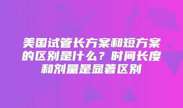 美国试管长方案和短方案的区别是什么？时间长度和剂量是显著区别