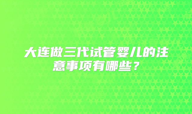 大连做三代试管婴儿的注意事项有哪些？