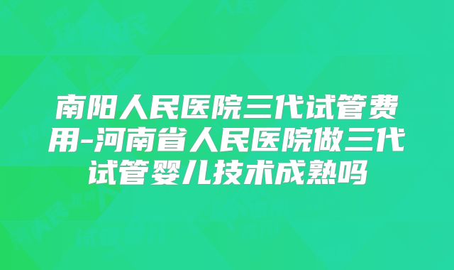 南阳人民医院三代试管费用-河南省人民医院做三代试管婴儿技术成熟吗
