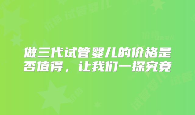 做三代试管婴儿的价格是否值得，让我们一探究竟