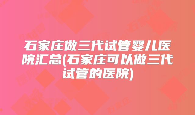 石家庄做三代试管婴儿医院汇总(石家庄可以做三代试管的医院)