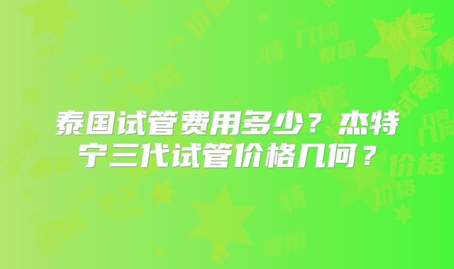 泰国试管费用多少?杰特宁三代试管价格几何?