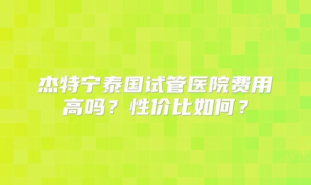 杰特宁泰国试管医院费用高吗?性价比如何?
