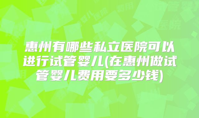 惠州有哪些私立医院可以进行试管婴儿(在惠州做试管婴儿费用要多少钱)
