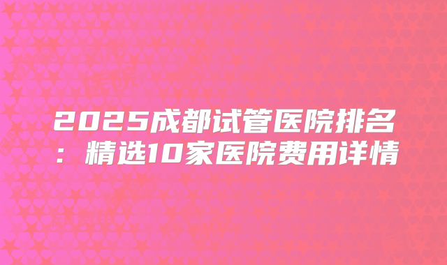 2025成都试管医院排名：精选10家医院费用详情