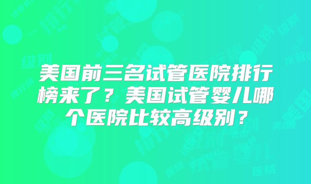 美国前三名试管医院排行榜来了?美国试管婴儿哪个医院比较高级别?