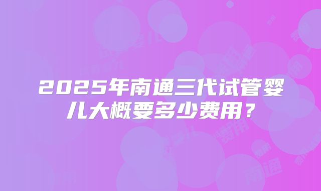 2025年南通三代试管婴儿大概要多少费用？