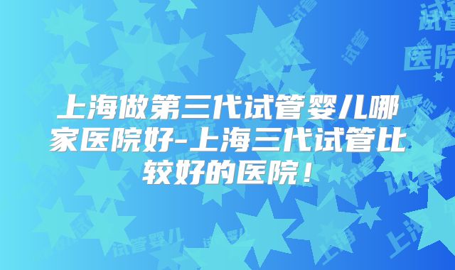 上海做第三代试管婴儿哪家医院好-上海三代试管比较好的医院！