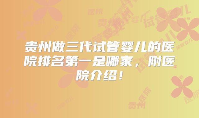 贵州做三代试管婴儿的医院排名第一是哪家，附医院介绍！