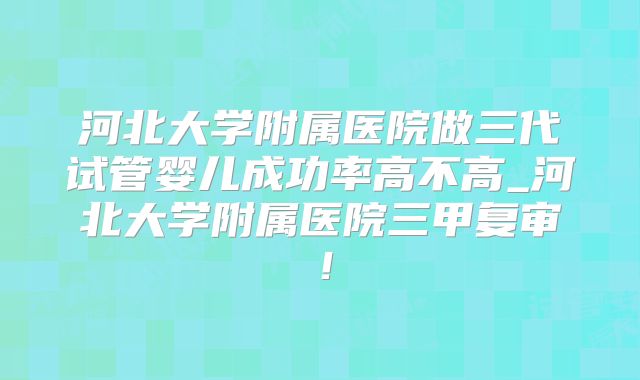 河北大学附属医院做三代试管婴儿成功率高不高_河北大学附属医院三甲复审！