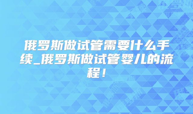 俄罗斯做试管需要什么手续_俄罗斯做试管婴儿的流程!