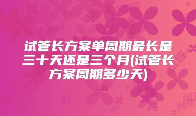 试管长方案单周期最长是三十天还是三个月(试管长方案周期多少天)