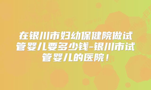 在银川市妇幼保健院做试管婴儿要多少钱-银川市试管婴儿的医院！