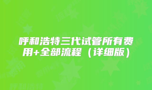 呼和浩特三代试管所有费用+全部流程（详细版）