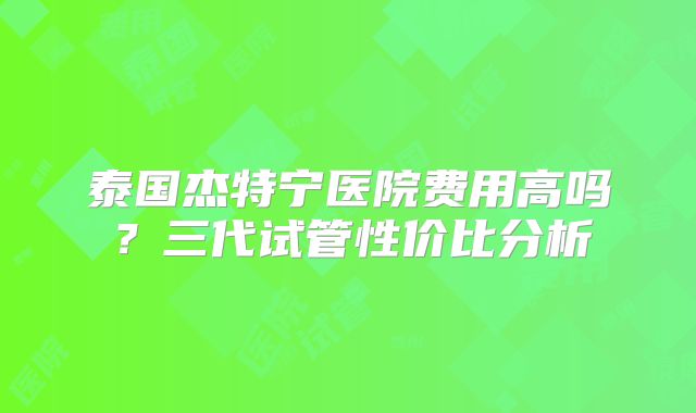 泰国杰特宁医院费用高吗?三代试管性价比分析
