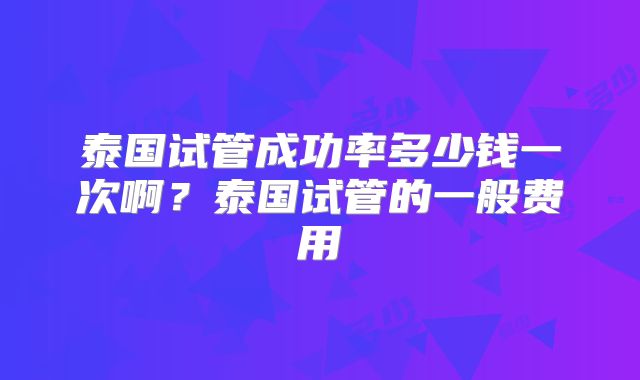 泰国试管成功率多少钱一次啊？泰国试管的一般费用