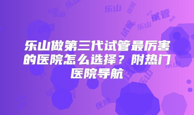 乐山做第三代试管最厉害的医院怎么选择？附热门医院导航