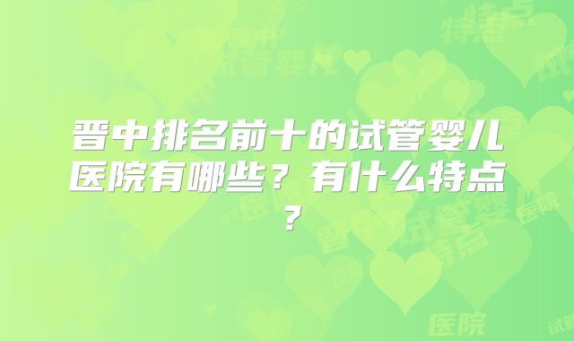 晋中排名前十的试管婴儿医院有哪些?有什么特点?