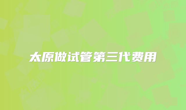 太原做试管第三代费用