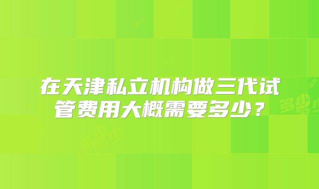 在天津私立机构做三代试管费用大概需要多少？