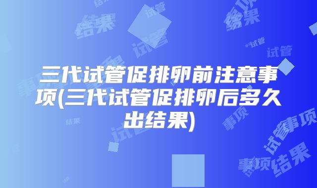 三代试管促排卵前注意事项(三代试管促排卵后多久出结果)