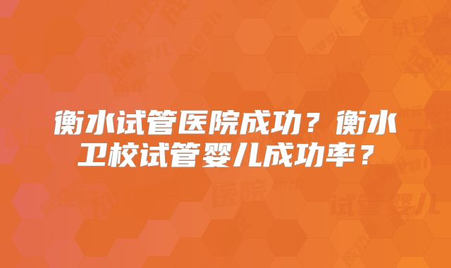 衡水试管医院成功？衡水卫校试管婴儿成功率？