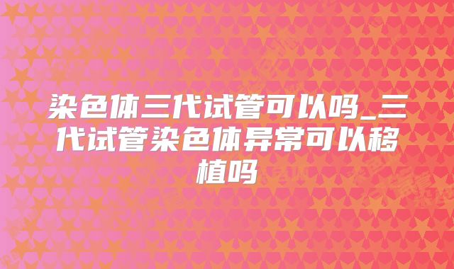 染色体三代试管可以吗_三代试管染色体异常可以移植吗