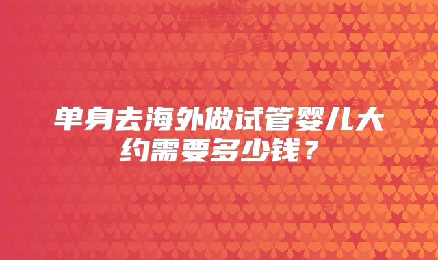 单身去海外做试管婴儿大约需要多少钱？