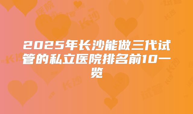 2025年长沙能做三代试管的私立医院排名前10一览