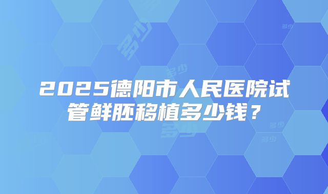 2025德阳市人民医院试管鲜胚移植多少钱?