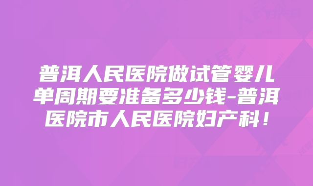普洱人民医院做试管婴儿单周期要准备多少钱-普洱医院市人民医院妇产科！
