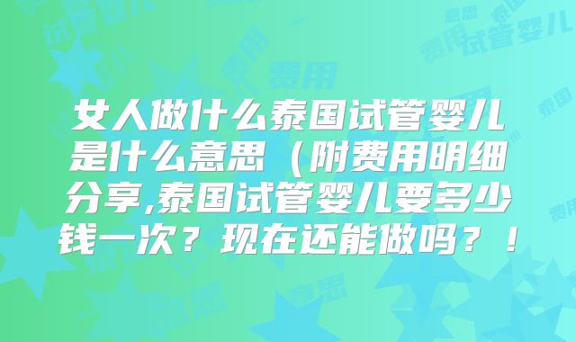 女人做什么泰国试管婴儿是什么意思(附费用明细分享,泰国试管婴儿要多少钱一次?现在还能做吗?!