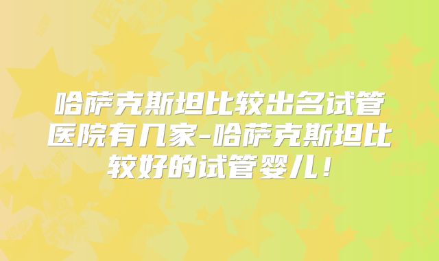 哈萨克斯坦比较出名试管医院有几家-哈萨克斯坦比较好的试管婴儿！