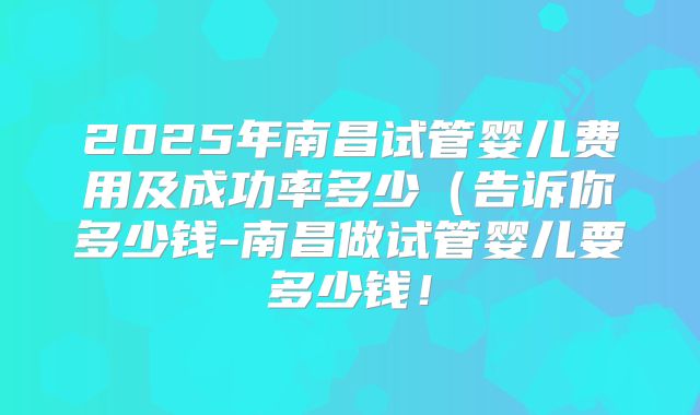 2025年南昌试管婴儿费用及成功率多少(告诉你多少钱-南昌做试管婴儿要多少钱!