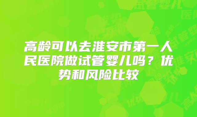 高龄可以去淮安市第一人民医院做试管婴儿吗？优势和风险比较