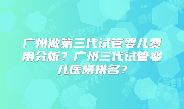 广州做第三代试管婴儿费用分析?广州三代试管婴儿医院排名?