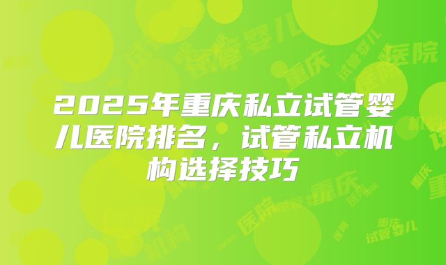 2025年重庆私立试管婴儿医院排名，试管私立机构选择技巧