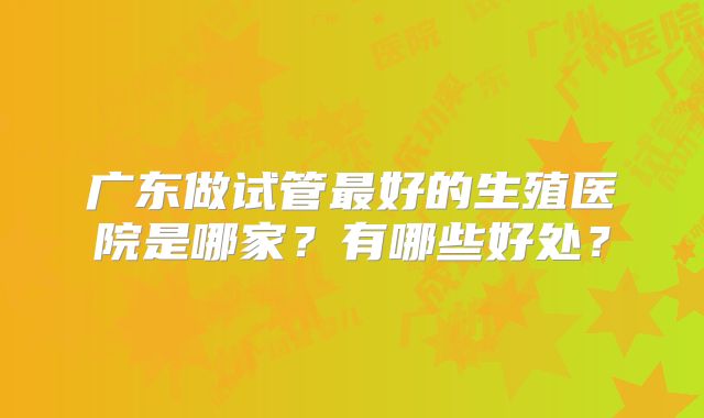广东做试管最好的生殖医院是哪家？有哪些好处？