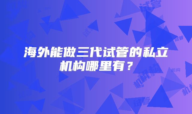 海外能做三代试管的私立机构哪里有?