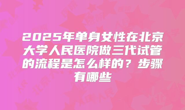 2025年单身女性在北京大学人民医院做三代试管的流程是怎么样的？步骤有哪些