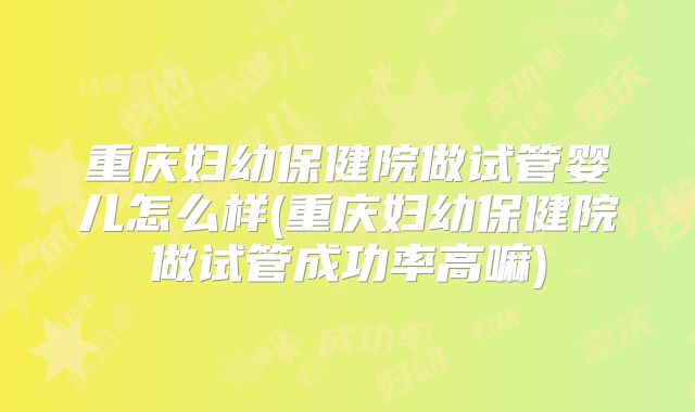 重庆妇幼保健院做试管婴儿怎么样(重庆妇幼保健院做试管成功率高嘛)