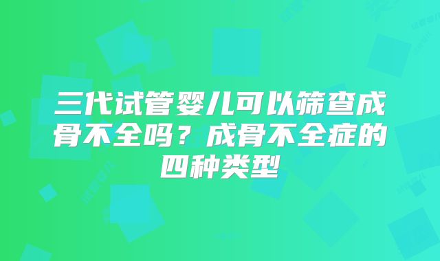 三代试管婴儿可以筛查成骨不全吗？成骨不全症的四种类型