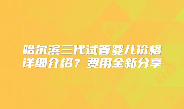 哈尔滨三代试管婴儿价格详细介绍?费用全新分享