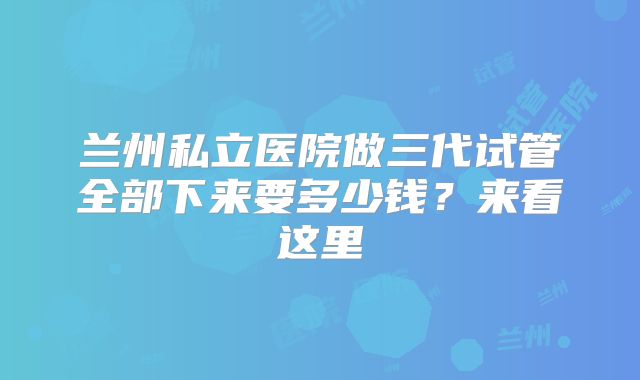 兰州私立医院做三代试管全部下来要多少钱?来看这里