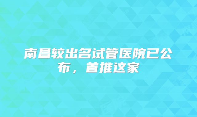 南昌较出名试管医院已公布，首推这家