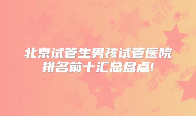 北京试管生男孩试管医院排名前十汇总盘点!