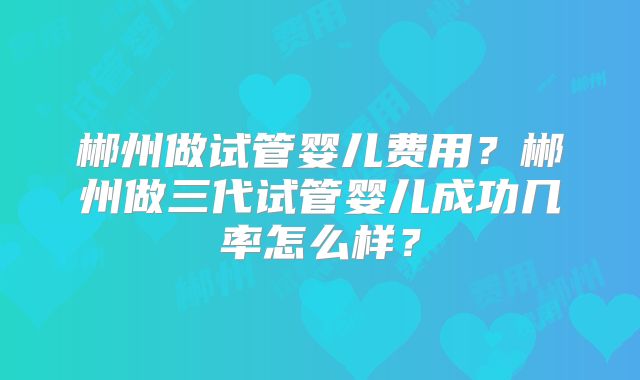 郴州做试管婴儿费用?郴州做三代试管婴儿成功几率怎么样?